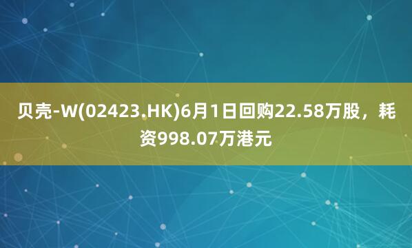 贝壳-W(02423.HK)6月1日回购22.58万股，耗资998.07万港元