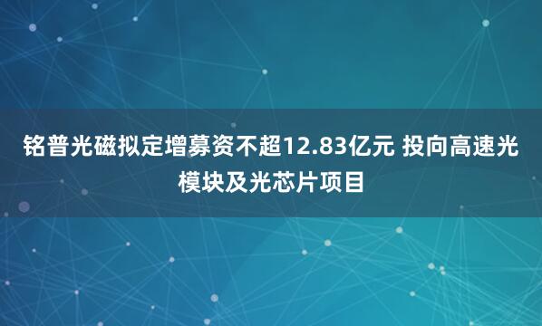 铭普光磁拟定增募资不超12.83亿元 投向高速光模块及光芯片项目