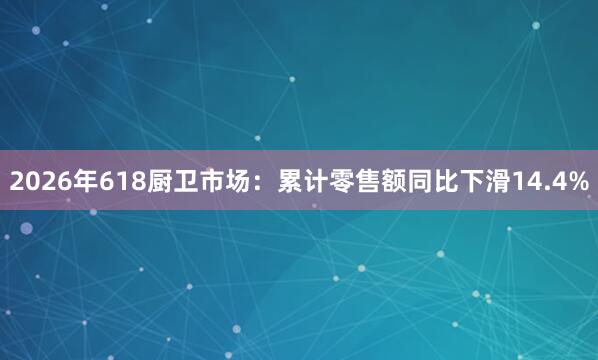 2026年618厨卫市场：累计零售额同比下滑14.4%
