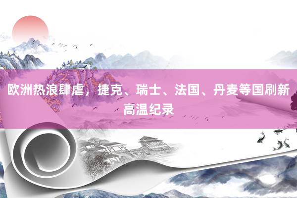 欧洲热浪肆虐，捷克、瑞士、法国、丹麦等国刷新高温纪录
