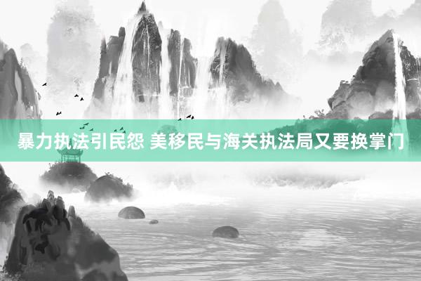 暴力执法引民怨 美移民与海关执法局又要换掌门
