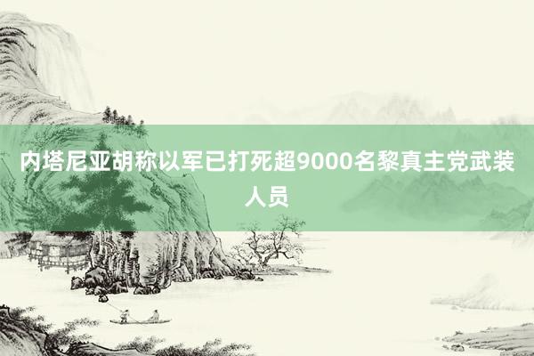 内塔尼亚胡称以军已打死超9000名黎真主党武装人员