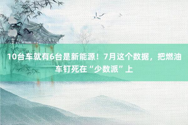 10台车就有6台是新能源！7月这个数据，把燃油车钉死在“少数派”上