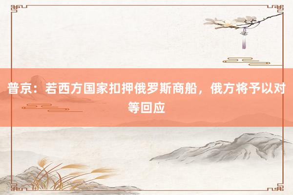 普京：若西方国家扣押俄罗斯商船，俄方将予以对等回应