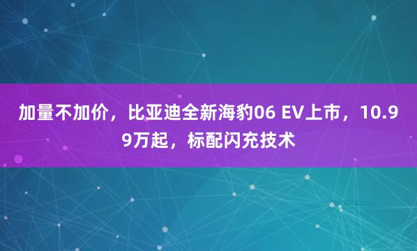加量不加价，比亚迪全新海豹06 EV上市，10.99万起，标配闪充技术