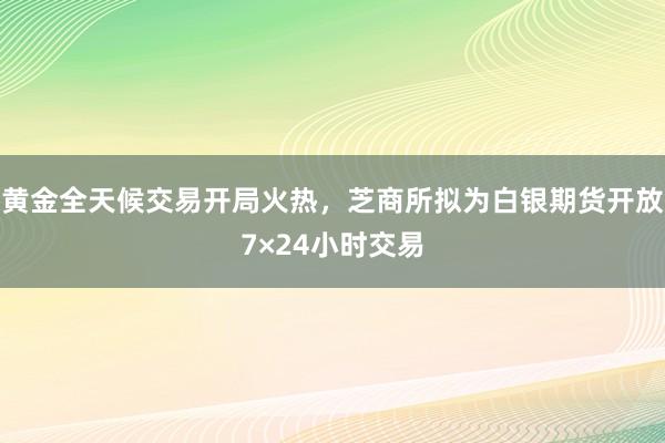 黄金全天候交易开局火热，芝商所拟为白银期货开放7×24小时交易