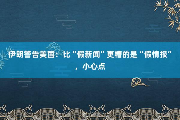 伊朗警告美国：比“假新闻”更糟的是“假情报”，小心点