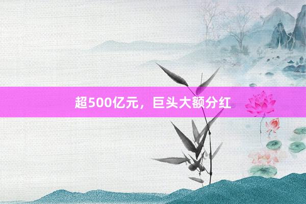 超500亿元，巨头大额分红