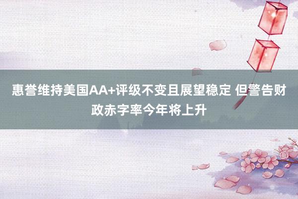 惠誉维持美国AA+评级不变且展望稳定 但警告财政赤字率今年将上升