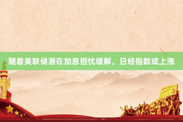 随着美联储潜在加息担忧缓解，日经指数或上涨