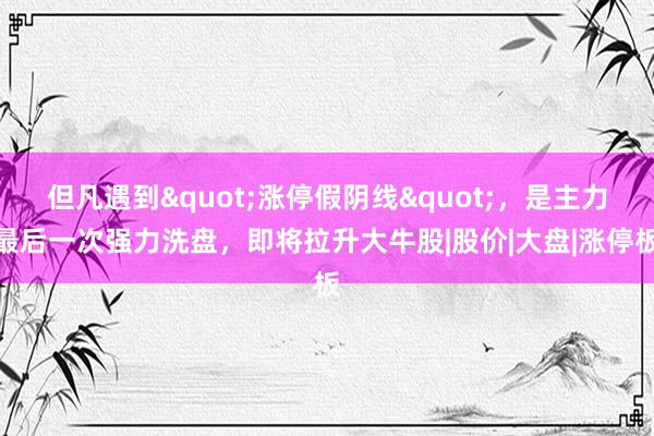 但凡遇到"涨停假阴线"，是主力最后一次强力洗盘，即将拉升大牛股|股价|大盘|涨停板
