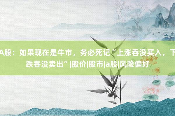 A股：如果现在是牛市，务必死记“上涨吞没买入，下跌吞没卖出”|股价|股市|a股|风险偏好