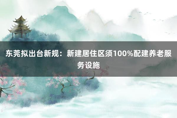 东莞拟出台新规：新建居住区须100%配建养老服务设施