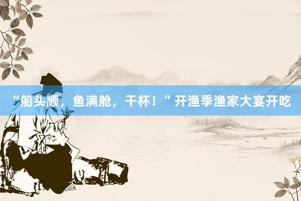 “船头顺，鱼满舱，干杯！”开渔季渔家大宴开吃
