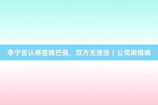 李宁否认将签姆巴佩，双方无接洽｜公司舆情哨