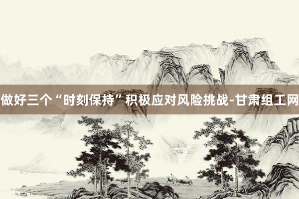 做好三个“时刻保持”积极应对风险挑战-甘肃组工网