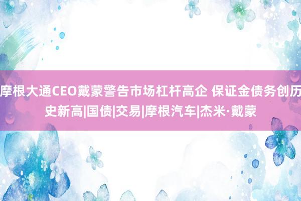 摩根大通CEO戴蒙警告市场杠杆高企 保证金债务创历史新高|国债|交易|摩根汽车|杰米·戴蒙
