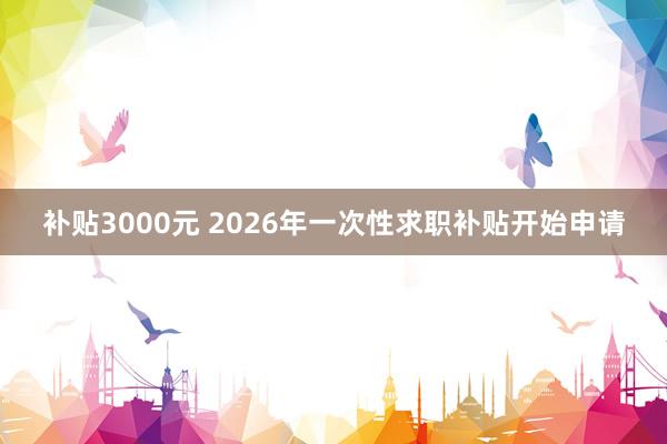 补贴3000元 2026年一次性求职补贴开始申请