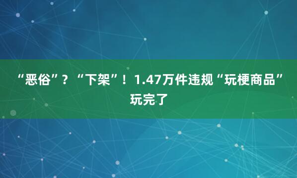 “恶俗”？“下架”！1.47万件违规“玩梗商品”玩完了
