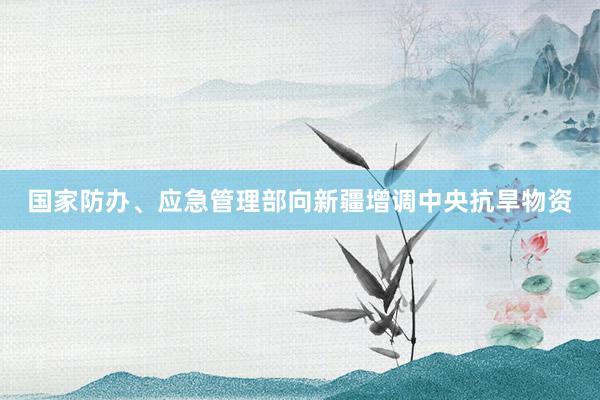 国家防办、应急管理部向新疆增调中央抗旱物资