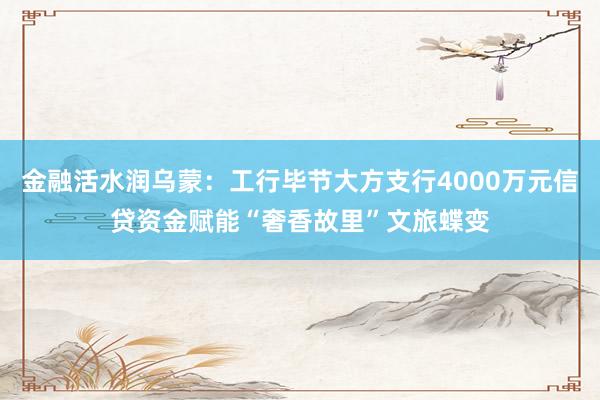 金融活水润乌蒙：工行毕节大方支行4000万元信贷资金赋能“奢香故里”文旅蝶变