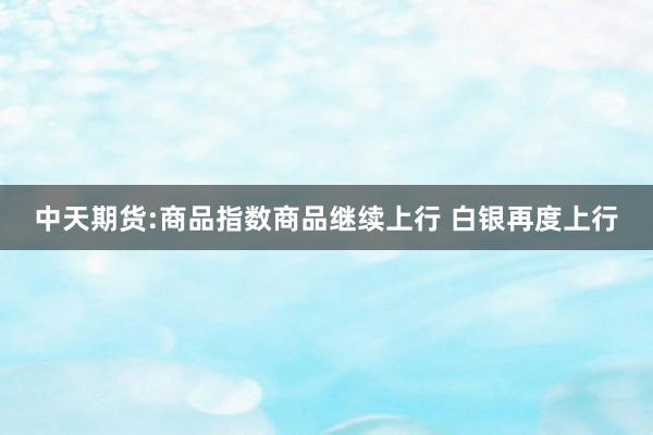 中天期货:商品指数商品继续上行 白银再度上行