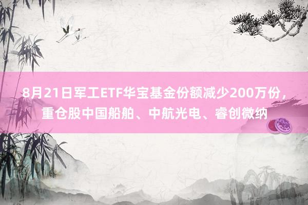 8月21日军工ETF华宝基金份额减少200万份，重仓股中国船舶、中航光电、睿创微纳