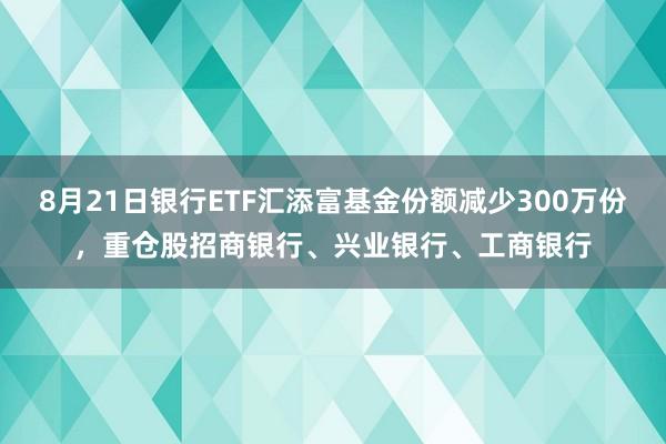 8月21日银行ETF汇添富基金份额减少300万份，重仓股招商银行、兴业银行、工商银行