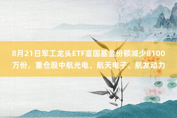 8月21日军工龙头ETF富国基金份额减少8100万份，重仓股中航光电、航天电子、航发动力