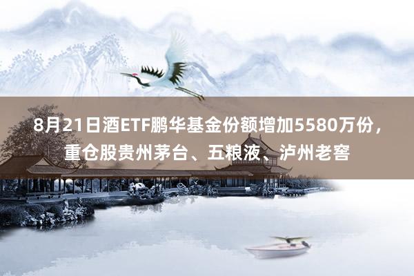 8月21日酒ETF鹏华基金份额增加5580万份,重仓股贵州茅台、五粮液、泸州老窖