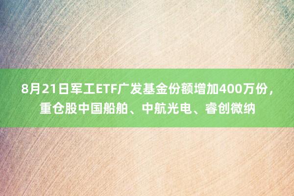 8月21日军工ETF广发基金份额增加400万份，重仓股中国船舶、中航光电、睿创微纳