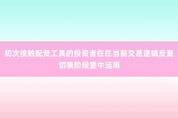 初次接触配资工具的投资者在在当前交易逻辑反复切换阶段里中运用