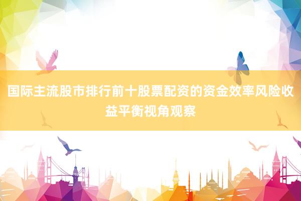 国际主流股市排行前十股票配资的资金效率风险收益平衡视角观察