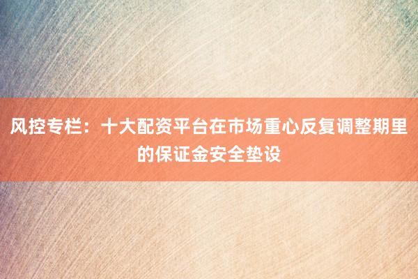风控专栏：十大配资平台在市场重心反复调整期里的保证金安全垫设