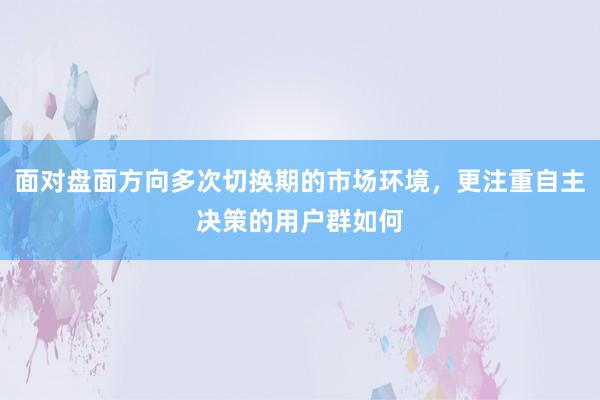 面对盘面方向多次切换期的市场环境，更注重自主决策的用户群如何
