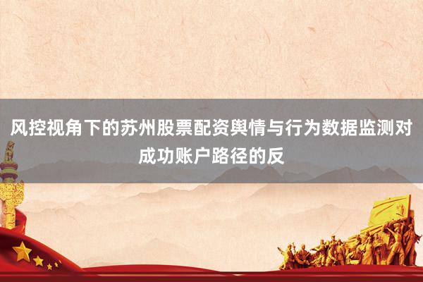 风控视角下的苏州股票配资舆情与行为数据监测对成功账户路径的反