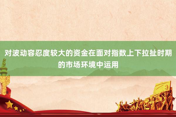 对波动容忍度较大的资金在面对指数上下拉扯时期的市场环境中运用