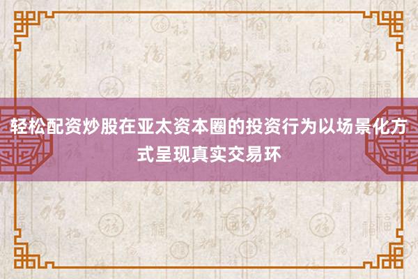 轻松配资炒股在亚太资本圈的投资行为以场景化方式呈现真实交易环