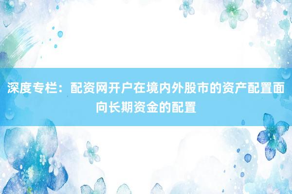 深度专栏：配资网开户在境内外股市的资产配置面向长期资金的配置