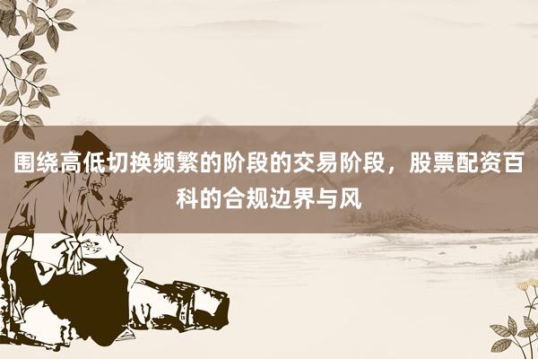围绕高低切换频繁的阶段的交易阶段，股票配资百科的合规边界与风
