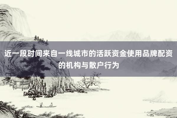 近一段时间来自一线城市的活跃资金使用品牌配资的机构与散户行为