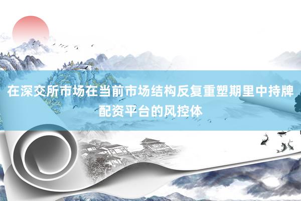 在深交所市场在当前市场结构反复重塑期里中持牌配资平台的风控体