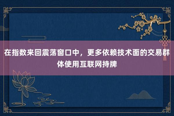 在指数来回震荡窗口中，更多依赖技术面的交易群体使用互联网持牌