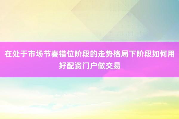 在处于市场节奏错位阶段的走势格局下阶段如何用好配资门户做交易
