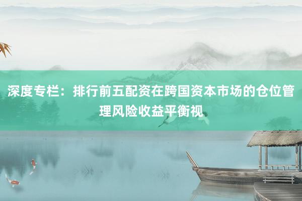 深度专栏：排行前五配资在跨国资本市场的仓位管理风险收益平衡视