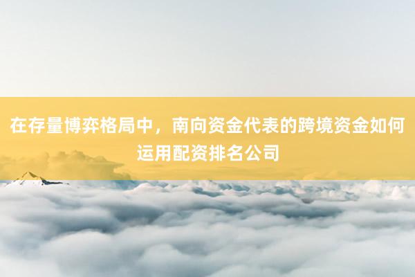 在存量博弈格局中，南向资金代表的跨境资金如何运用配资排名公司