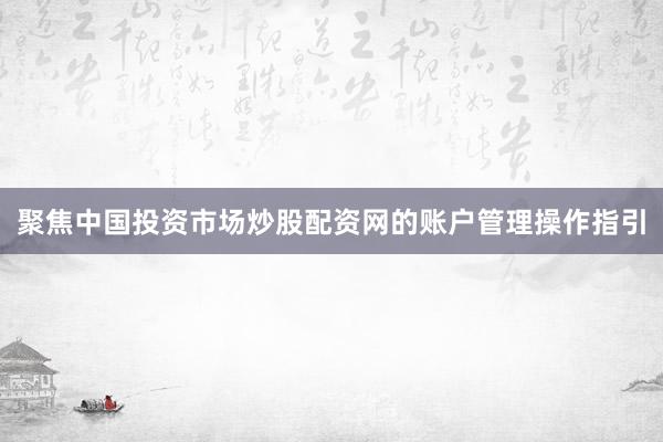 聚焦中国投资市场炒股配资网的账户管理操作指引