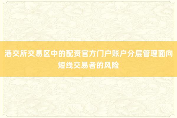 港交所交易区中的配资官方门户账户分层管理面向短线交易者的风险