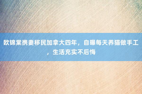 欧锦棠携妻移民加拿大四年，自曝每天养猫做手工，生活充实不后悔