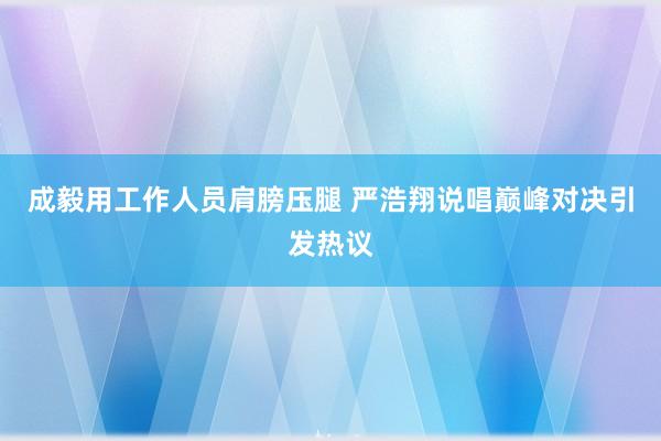 成毅用工作人员肩膀压腿 严浩翔说唱巅峰对决引发热议